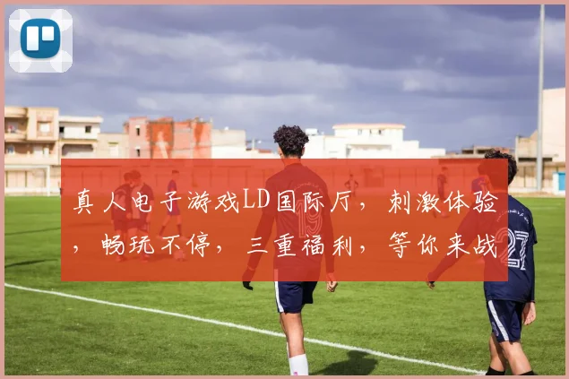 真人电子游戏LD国际厅，刺激体验，畅玩不停，三重福利，等你来战，不容错过