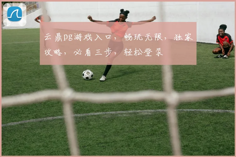 云鼎pg游戏入口，畅玩无限，独家攻略，必看三步，轻松登录