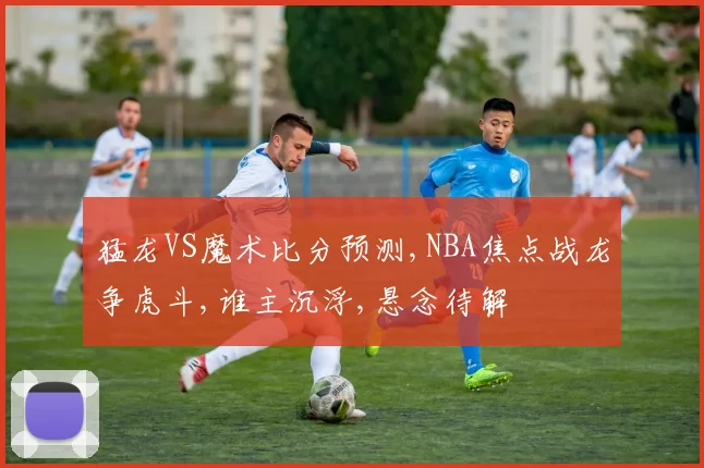 猛龙VS魔术比分预测,NBA焦点战龙争虎斗,谁主沉浮,悬念待解