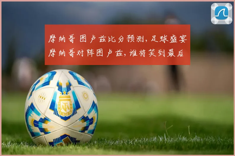 摩纳哥 图卢兹比分预测,足球盛宴摩纳哥对阵图卢兹,谁将笑到最后